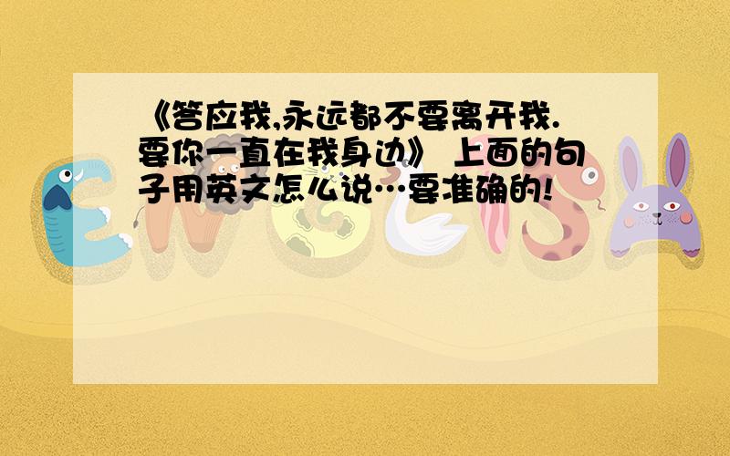 《答应我,永远都不要离开我.要你一直在我身边》 上面的句子用英文怎么说…要准确的!