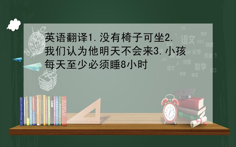 英语翻译1.没有椅子可坐2.我们认为他明天不会来3.小孩每天至少必须睡8小时