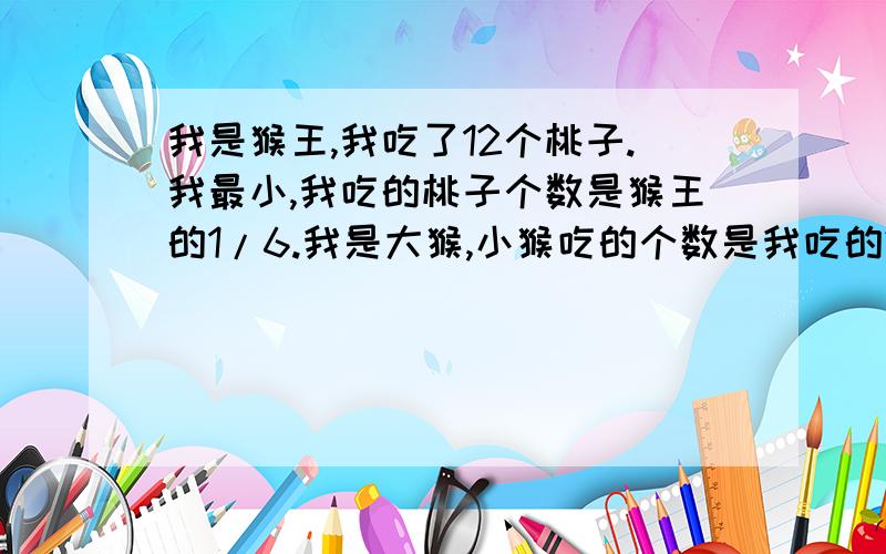 我是猴王,我吃了12个桃子.我最小,我吃的桃子个数是猴王的1/6.我是大猴,小猴吃的个数是我吃的2/9.你知道小猴和大猴