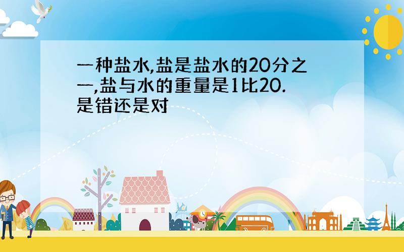 一种盐水,盐是盐水的20分之一,盐与水的重量是1比20.是错还是对