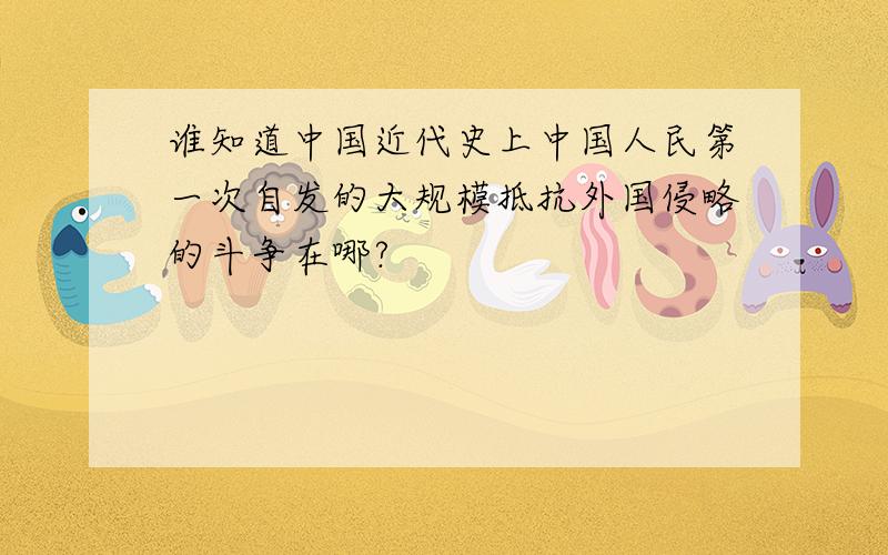 谁知道中国近代史上中国人民第一次自发的大规模抵抗外国侵略的斗争在哪?