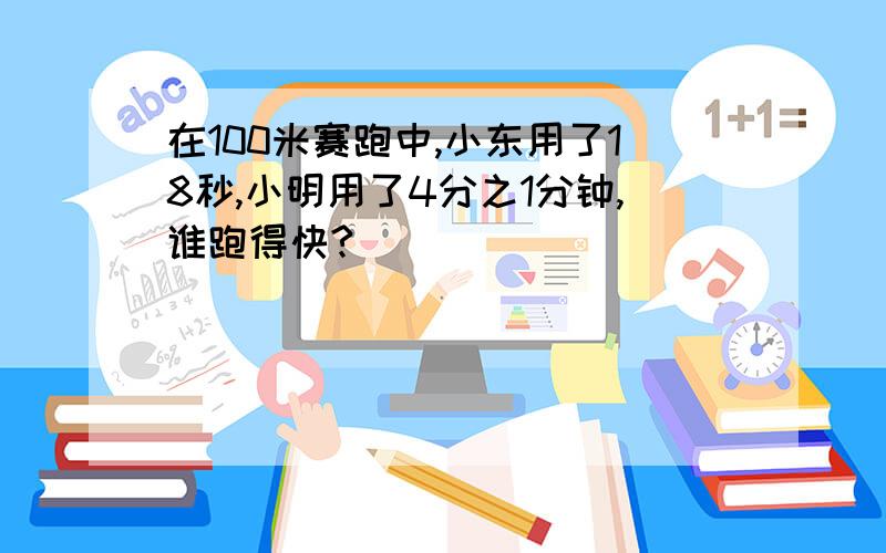 在100米赛跑中,小东用了18秒,小明用了4分之1分钟,谁跑得快?