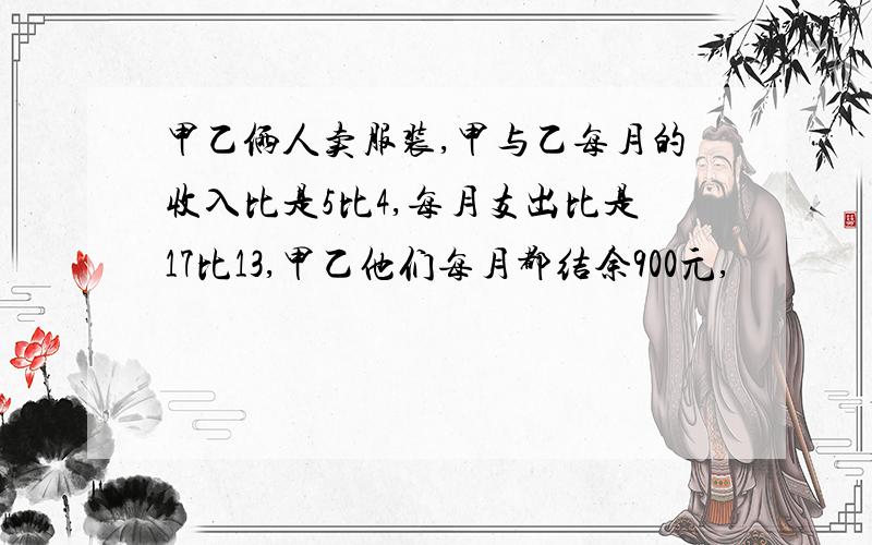 甲乙俩人卖服装,甲与乙每月的收入比是5比4,每月支出比是17比13,甲乙他们每月都结余900元,