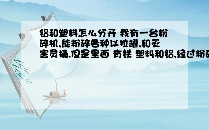 铝和塑料怎么分开 我有一台粉碎机,能粉碎各种以拉罐,和灭害灵桶,但是里面 有铁 塑料和铝,经过粉碎机以后,铁和铝分开了,