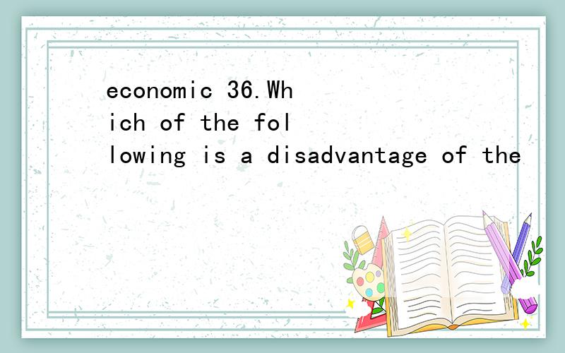 economic 36.Which of the following is a disadvantage of the