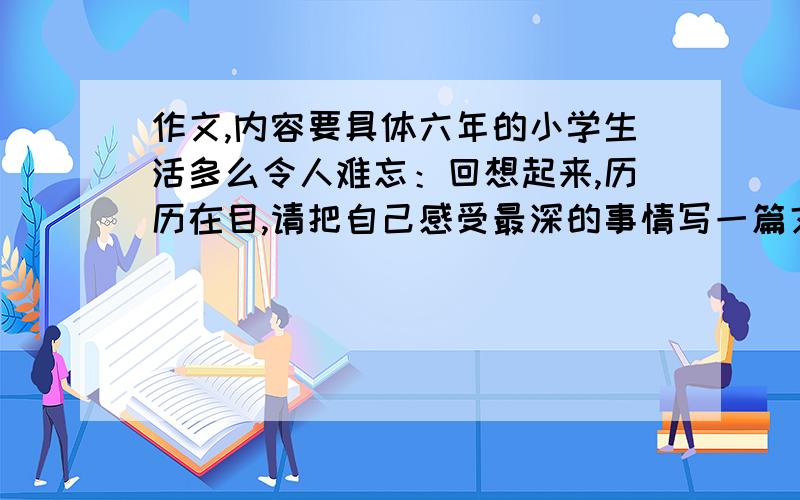 作文,内容要具体六年的小学生活多么令人难忘：回想起来,历历在目,请把自己感受最深的事情写一篇文章.350字以上