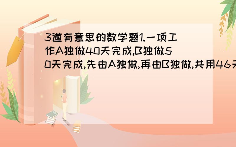 3道有意思的数学题1.一项工作A独做40天完成,B独做50天完成,先由A独做,再由B独做,共用46天完成,问A、B各做了