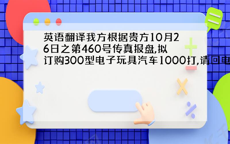 英语翻译我方根据贵方10月26日之第460号传真报盘,拟订购300型电子玩具汽车1000打,请回电告知贵方的接受意向.