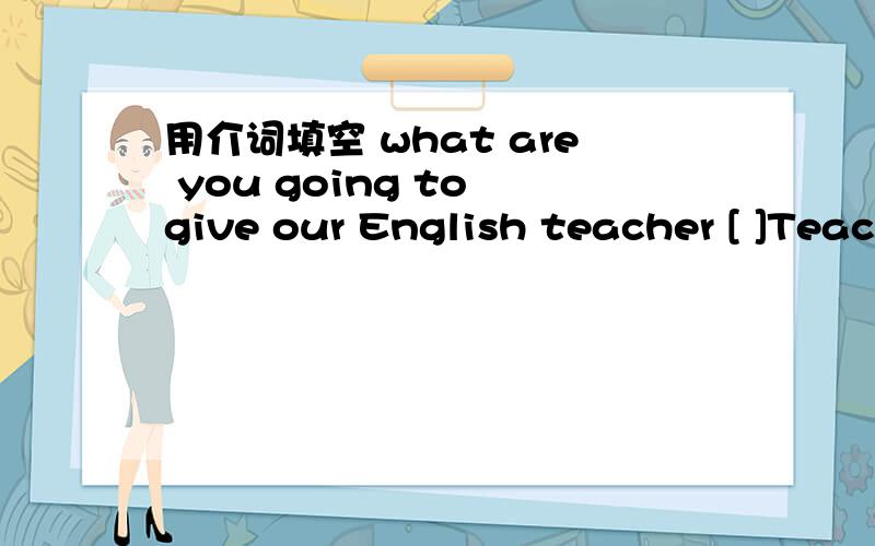 用介词填空 what are you going to give our English teacher [ ]Teac