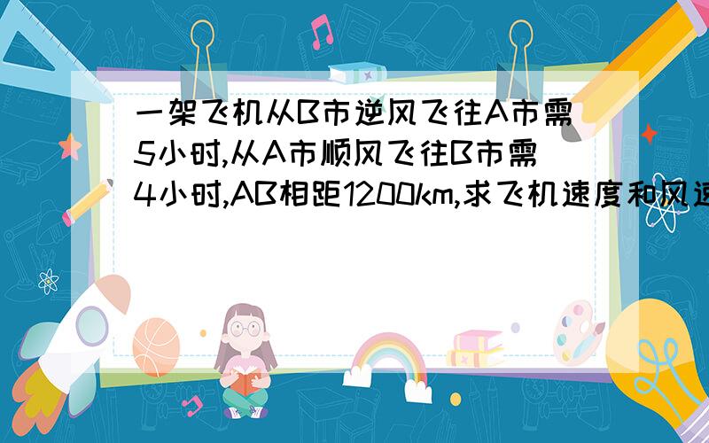 一架飞机从B市逆风飞往A市需5小时,从A市顺风飞往B市需4小时,AB相距1200km,求飞机速度和风速.