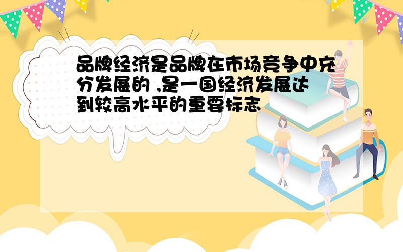 品牌经济是品牌在市场竞争中充分发展的 ,是一国经济发展达到较高水平的重要标志