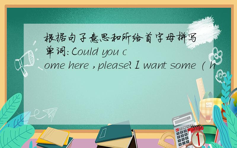 根据句子意思和所给首字母拼写单词：Could you come here ,please?I want some ( h