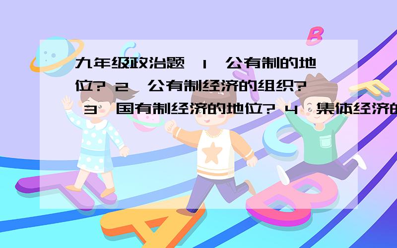 九年级政治题,1,公有制的地位? 2,公有制经济的组织? 3,国有制经济的地位? 4,集体经济的地位?