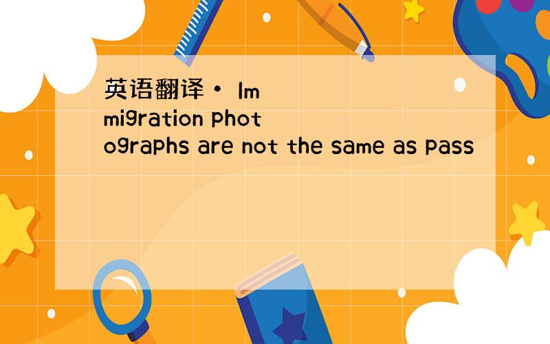 英语翻译• Immigration photographs are not the same as pass