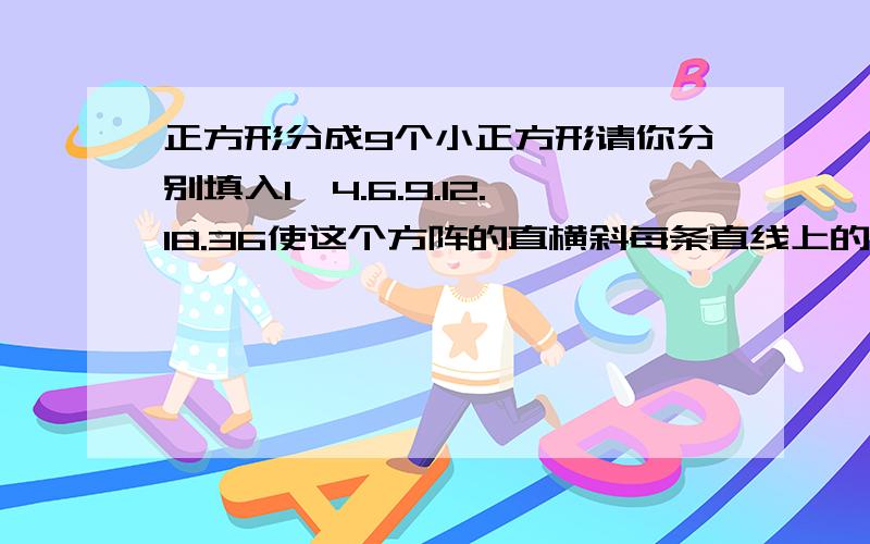 正方形分成9个小正方形请你分别填入1—4.6.9.12.18.36使这个方阵的直横斜每条直线上的三个数相乘得216