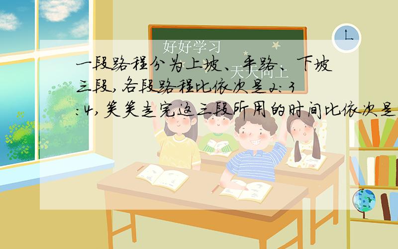 一段路程分为上坡、平路、下坡三段,各段路程比依次是2：3：4,笑笑走完这三段所用的时间比依次是4:5:6