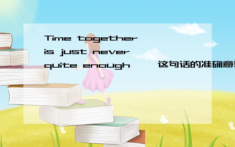 Time together is just never quite enough…… 这句话的准确意思是什么?