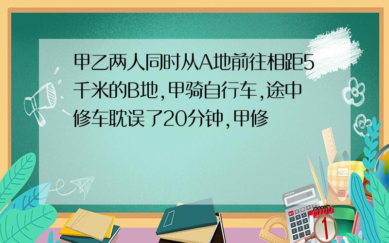 甲乙两人同时从A地前往相距5千米的B地,甲骑自行车,途中修车耽误了20分钟,甲修