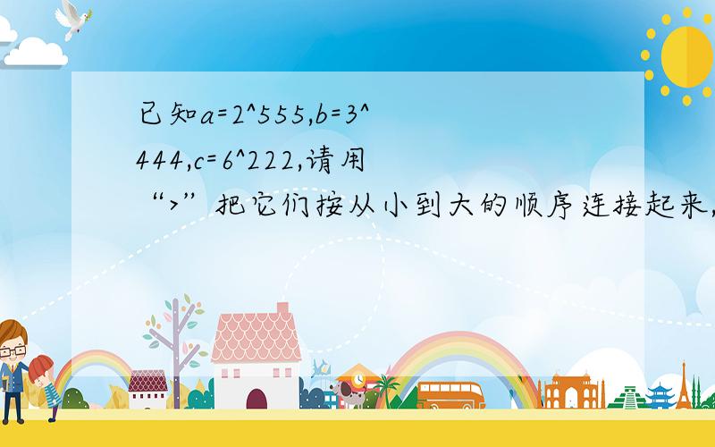 已知a=2^555,b=3^444,c=6^222,请用“>”把它们按从小到大的顺序连接起来,并说明理由