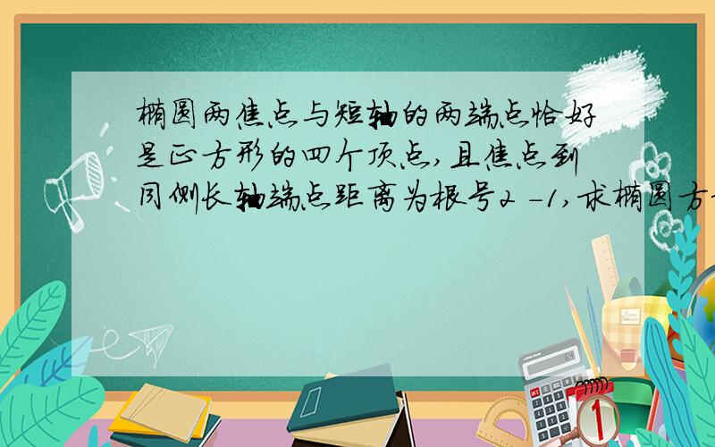 椭圆两焦点与短轴的两端点恰好是正方形的四个顶点,且焦点到同侧长轴端点距离为根号2 -1,求椭圆方程