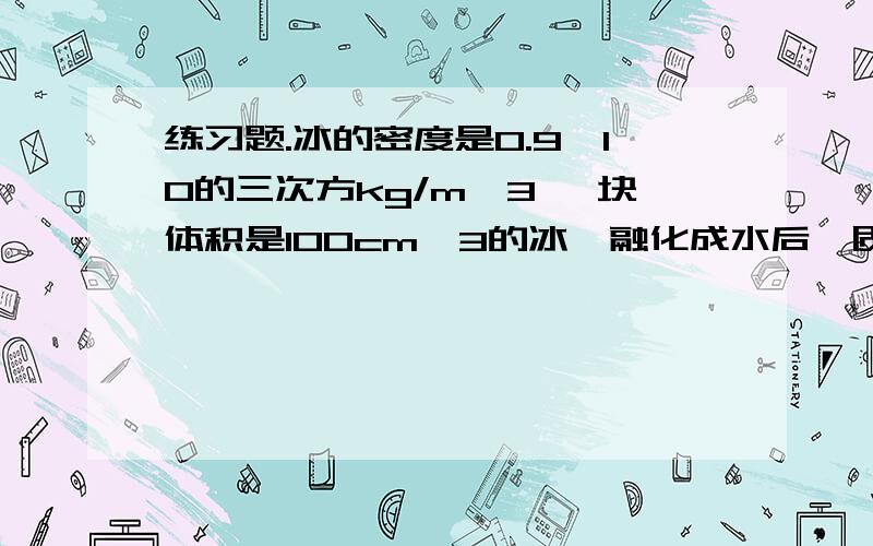 练习题.冰的密度是0.9*10的三次方kg/m^3 一块体积是100cm^3的冰,融化成水后,质量是__克 体积是__c