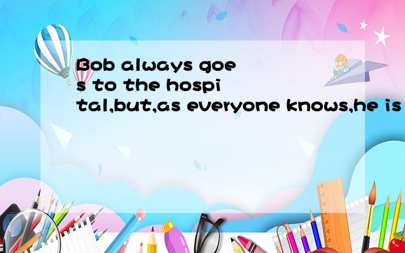 Bob always goes to the hospital,but,as everyone knows,he is