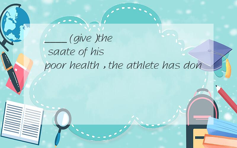 ____(give )the saate of his poor health ,the athlete has don