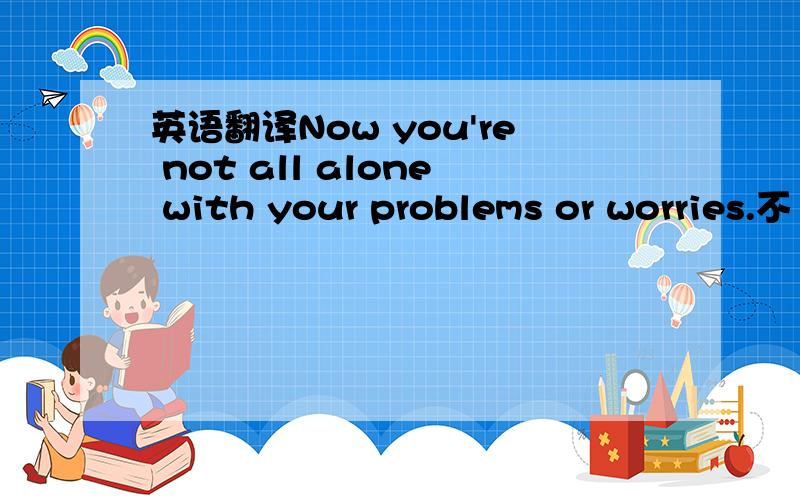 英语翻译Now you're not all alone with your problems or worries.不