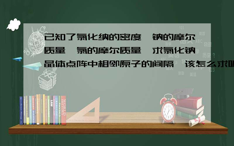 已知了氯化纳的密度,钠的摩尔质量、氯的摩尔质量,求氯化钠晶体点阵中相邻原子的间隔,该怎么求呢…