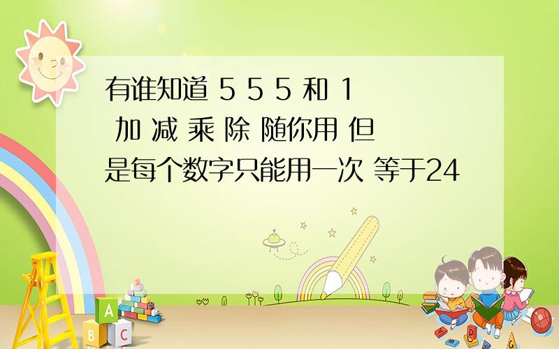 有谁知道 5 5 5 和 1 加 减 乘 除 随你用 但是每个数字只能用一次 等于24