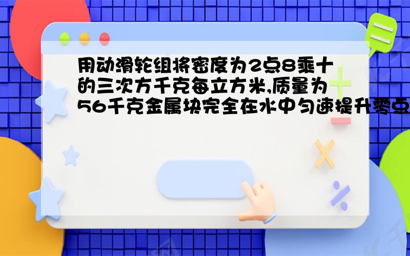 用动滑轮组将密度为2点8乘十的三次方千克每立方米,质量为56千克金属块完全在水中匀速提升零点5米,