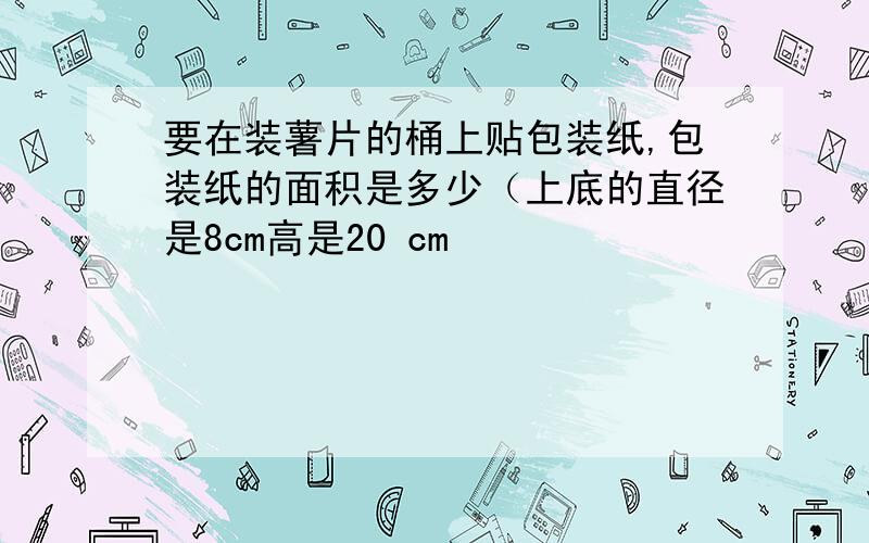 要在装薯片的桶上贴包装纸,包装纸的面积是多少（上底的直径是8cm高是20 cm