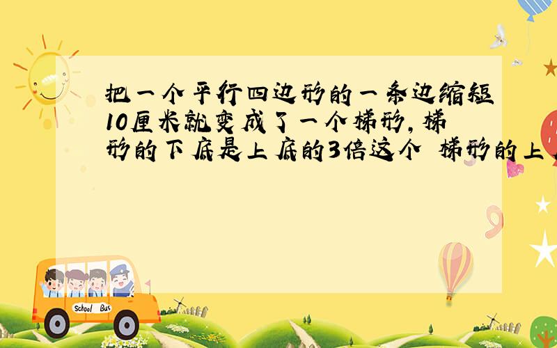 把一个平行四边形的一条边缩短10厘米就变成了一个梯形,梯形的下底是上底的3倍这个 梯形的上底下底是多少厘米?