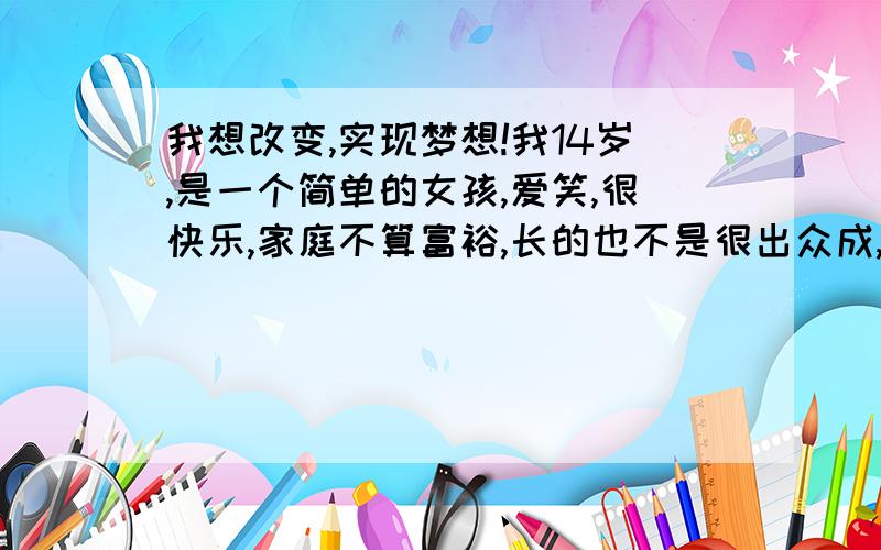 我想改变,实现梦想!我14岁,是一个简单的女孩,爱笑,很快乐,家庭不算富裕,长的也不是很出众成,绩也一般般,也不高才15