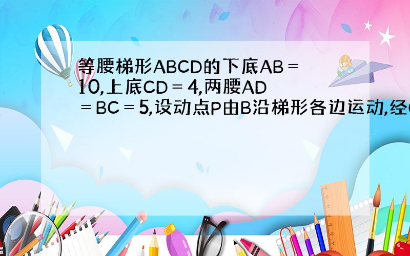 等腰梯形ABCD的下底AB＝10,上底CD＝4,两腰AD＝BC＝5,设动点P由B沿梯形各边运动,经C,D到A点,