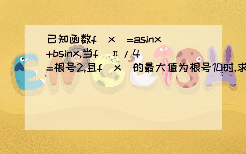 已知函数f(x)=asinx+bsinx,当f(π/4）=根号2,且f(x)的最大值为根号10时,求a,b的值