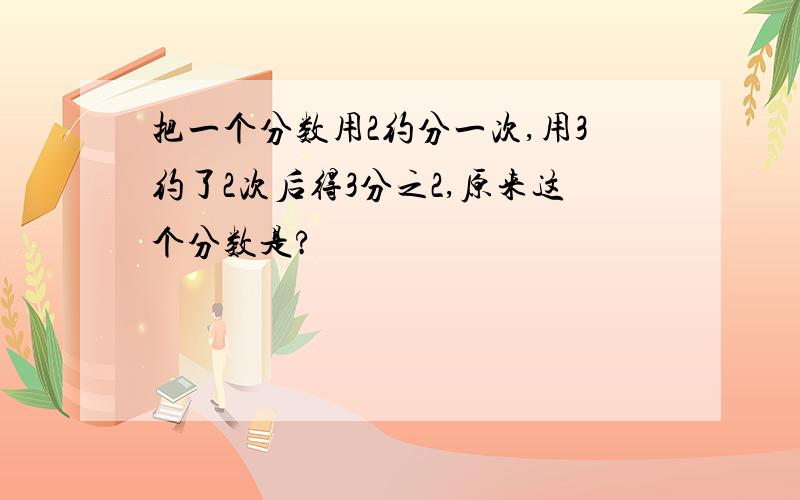 把一个分数用2约分一次,用3约了2次后得3分之2,原来这个分数是?