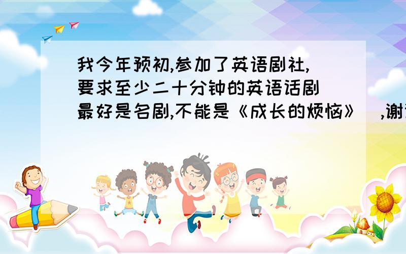 我今年预初,参加了英语剧社,要求至少二十分钟的英语话剧（最好是名剧,不能是《成长的烦恼》）,谢谢!