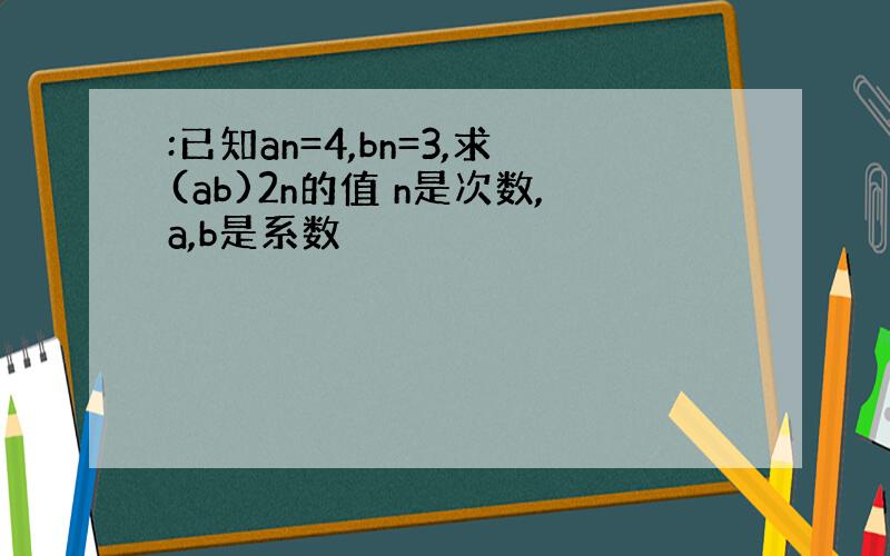 :已知an=4,bn=3,求(ab)2n的值 n是次数,a,b是系数