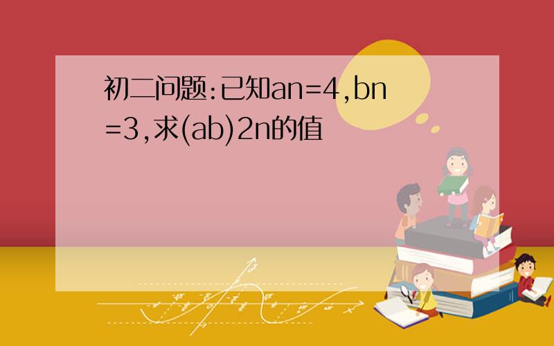 初二问题:已知an=4,bn=3,求(ab)2n的值