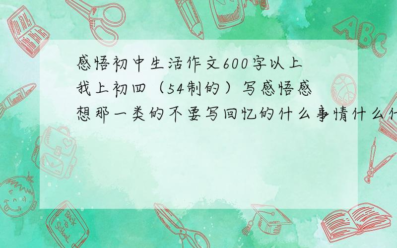 感悟初中生活作文600字以上我上初四（54制的）写感悟感想那一类的不要写回忆的什么事情什么什么的篇数越多越好老师交待``