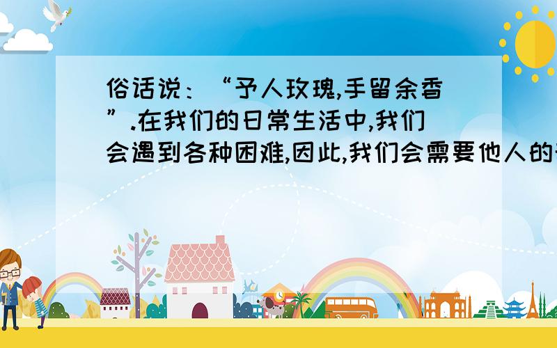 俗话说：“予人玫瑰,手留余香”.在我们的日常生活中,我们会遇到各种困难,因此,我们会需要他人的帮助；但同时,我们也要学会