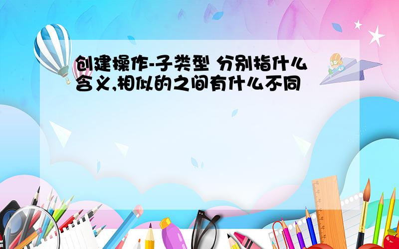 创建操作-子类型 分别指什么含义,相似的之间有什么不同