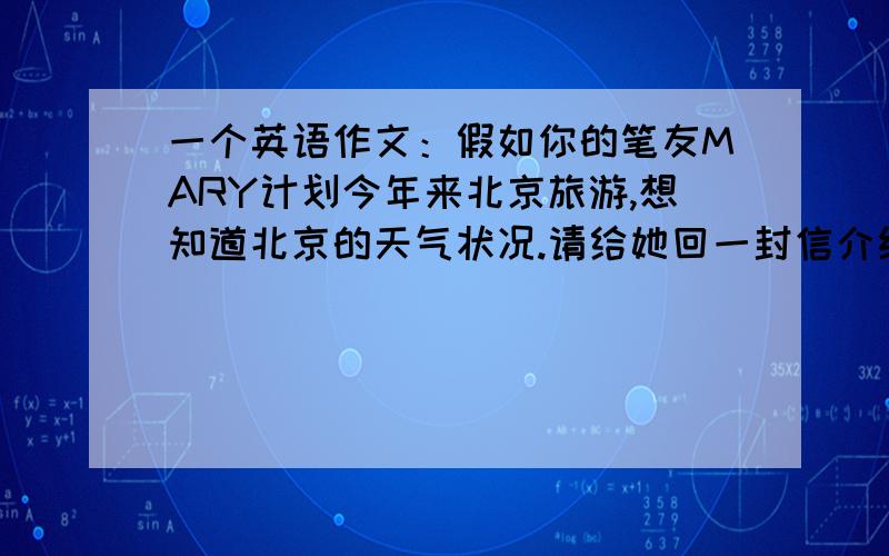 一个英语作文：假如你的笔友MARY计划今年来北京旅游,想知道北京的天气状况.请给她回一封信介绍一下北京