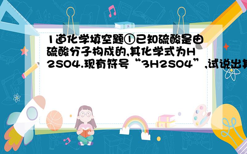 1道化学填空题①已知硫酸是由硫酸分子构成的,其化学式为H2SO4.现有符号“3H2SO4”,试说出其中数字“2、3”的意