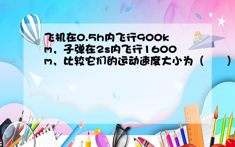 飞机在0.5h内飞行900km，子弹在2s内飞行1600m，比较它们的运动速度大小为（　　）