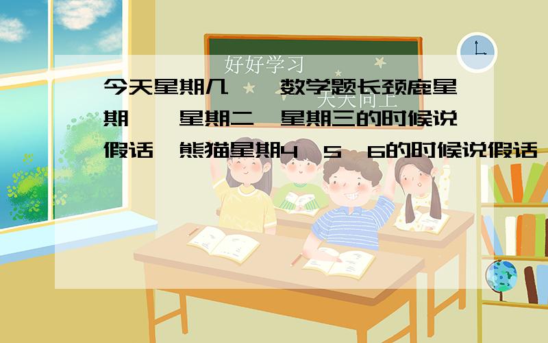 今天星期几——数学题长颈鹿星期一、星期二、星期三的时候说假话,熊猫星期4、5、6的时候说假话,星期天都说真话.问他俩,他