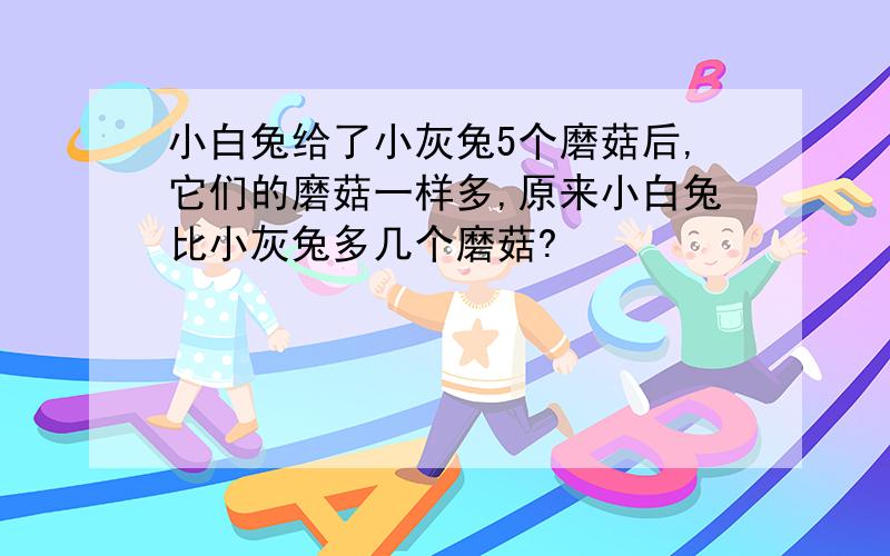 小白兔给了小灰兔5个磨菇后,它们的磨菇一样多,原来小白兔比小灰兔多几个磨菇?