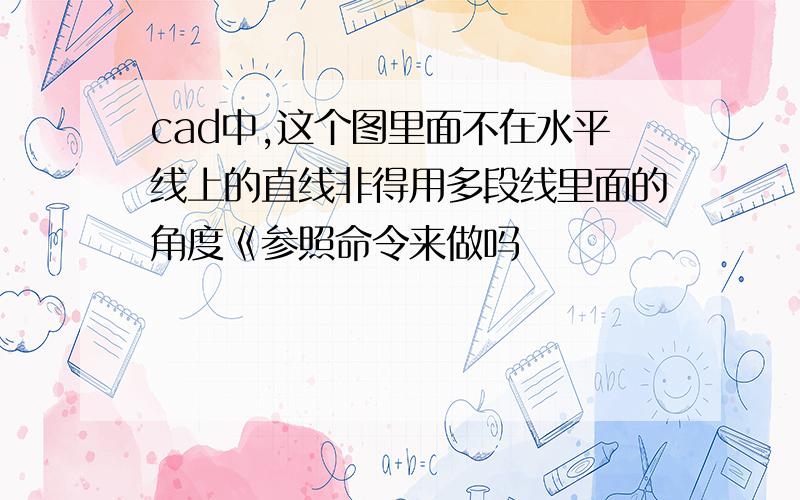 cad中,这个图里面不在水平线上的直线非得用多段线里面的角度《参照命令来做吗