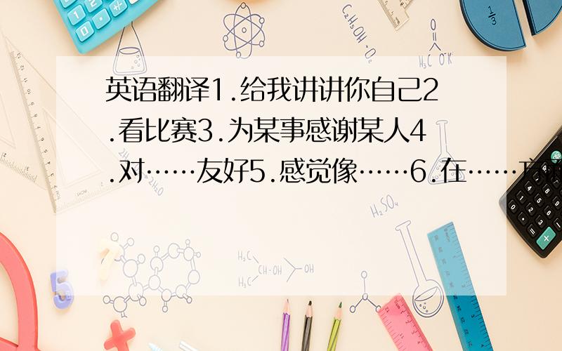 英语翻译1.给我讲讲你自己2.看比赛3.为某事感谢某人4.对……友好5.感觉像……6.在……方面帮助某人7.想起